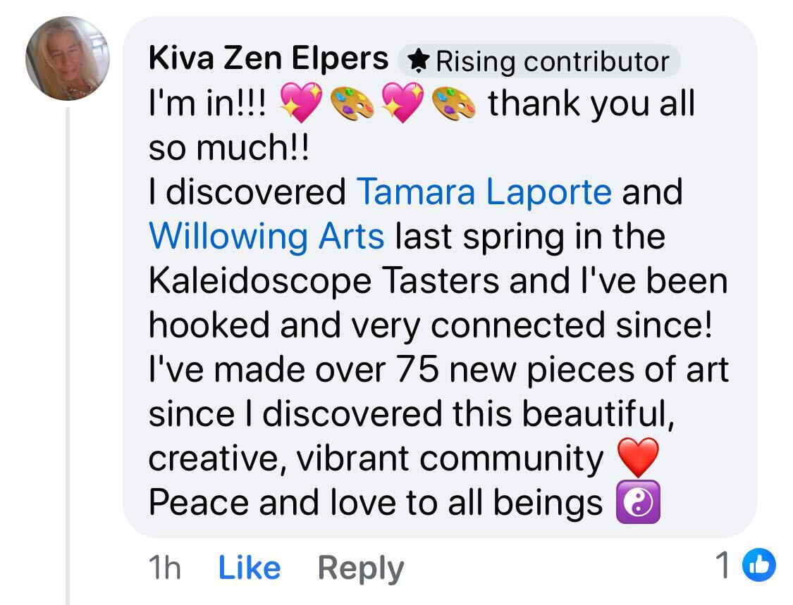Facebook comment from Kiva Zen Elpers: I'm in!!! thank you all so much!! I discovered Tamara Laporte and Willowing Arts last spring in the Kaleidoscope Tasters and l've been hooked and very connected since! I've made over 75 new pieces of art since I discovered this beautiful, creative, vibrant community Peace and love to all beings