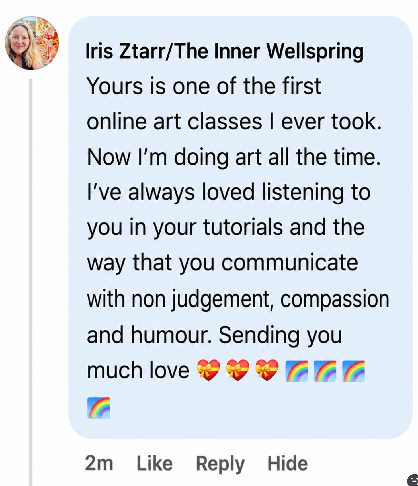Facebook comment from Iris Ztarr of The Inner Wellspring: Yours is one of the first online art classes I ever took. Now I'm doing art all the time. I've always loved listening to you in your tutorials and the way that you communicate with non judgement, compassion and humour. Sending you much love.